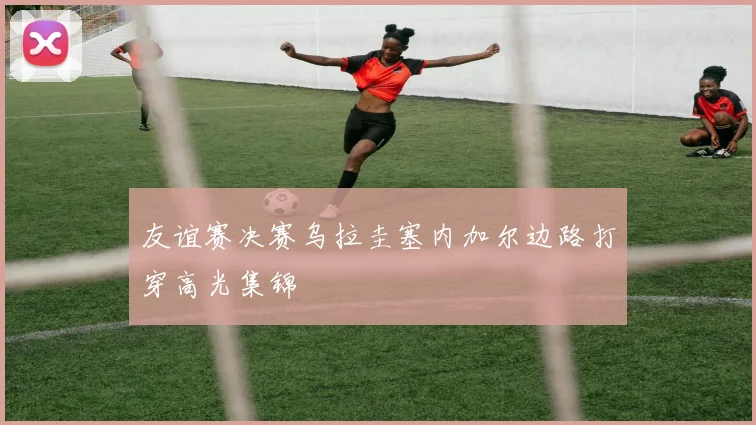 友谊赛决赛乌拉圭塞内加尔边路打穿高光集锦