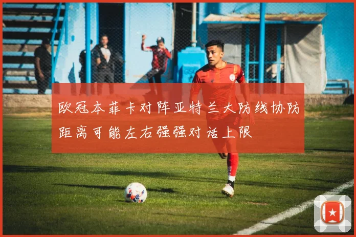 欧冠本菲卡对阵亚特兰大防线协防距离可能左右强强对话上限