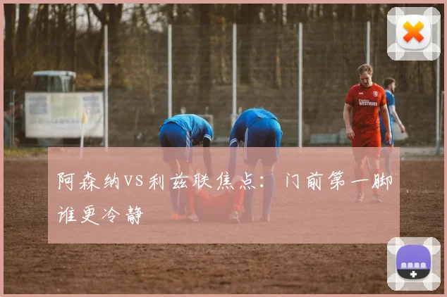 阿森纳vs利兹联焦点：门前第一脚谁更冷静