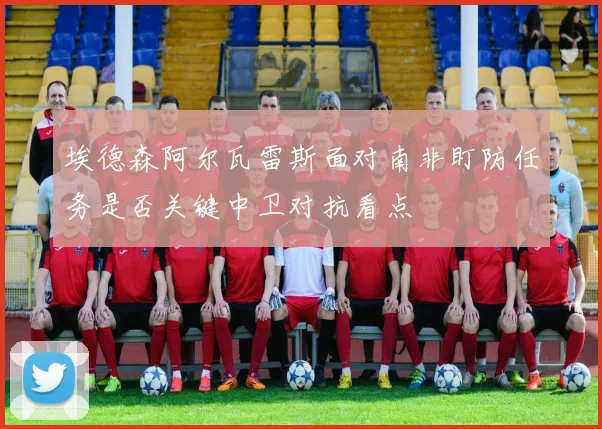 埃德森阿尔瓦雷斯面对南非盯防任务是否关键中卫对抗看点
