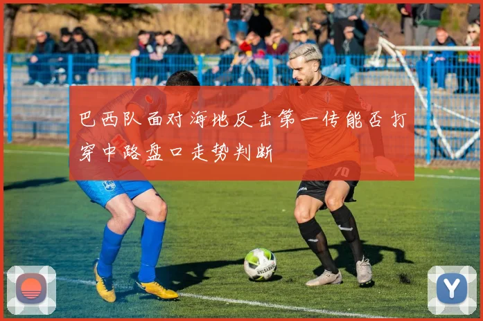 巴西队面对海地反击第一传能否打穿中路盘口走势判断