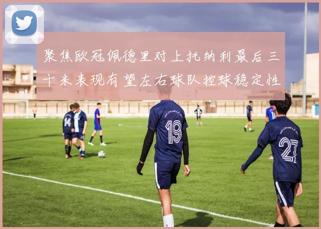 聚焦欧冠佩德里对上托纳利最后三十米表现有望左右球队控球稳定性