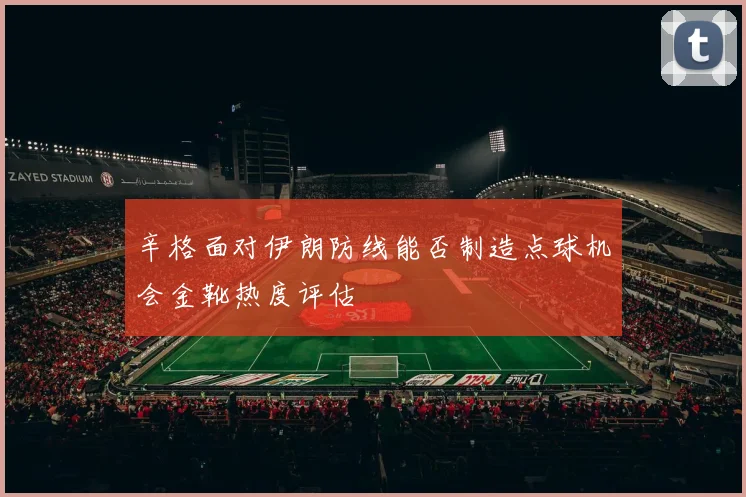 辛格面对伊朗防线能否制造点球机会金靴热度评估