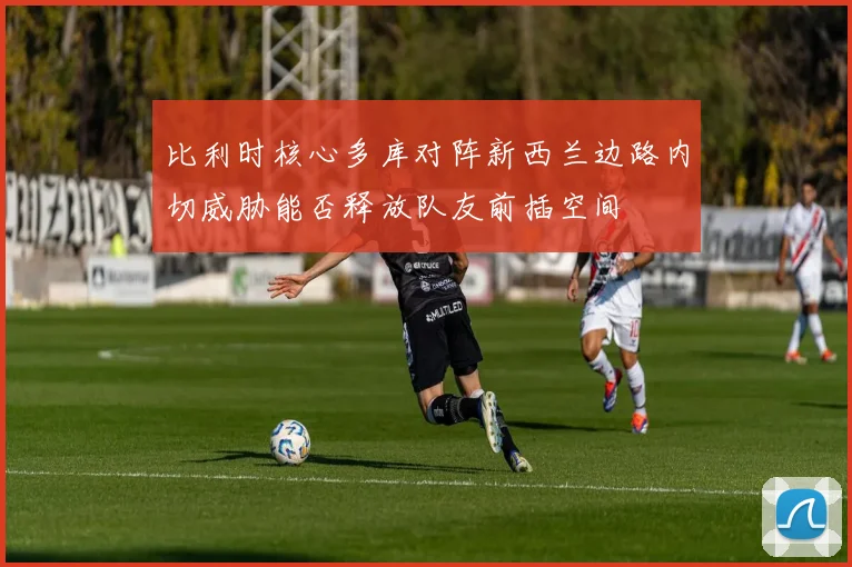 比利时核心多库对阵新西兰边路内切威胁能否释放队友前插空间