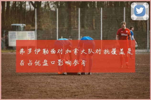 弗罗伊勒面对加拿大队对抗覆盖是否占优盘口影响参考