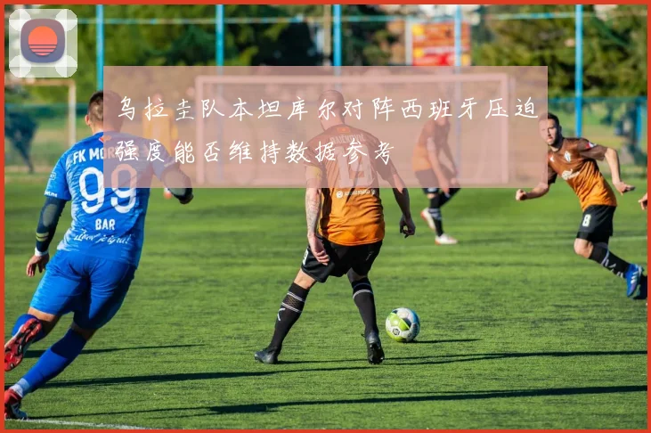 乌拉圭队本坦库尔对阵西班牙压迫强度能否维持数据参考