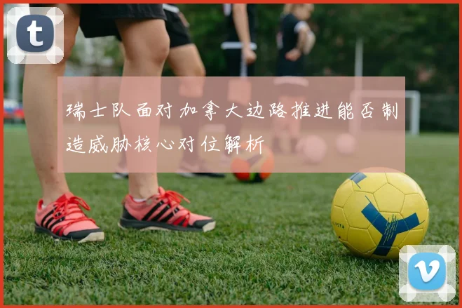 瑞士队面对加拿大边路推进能否制造威胁核心对位解析