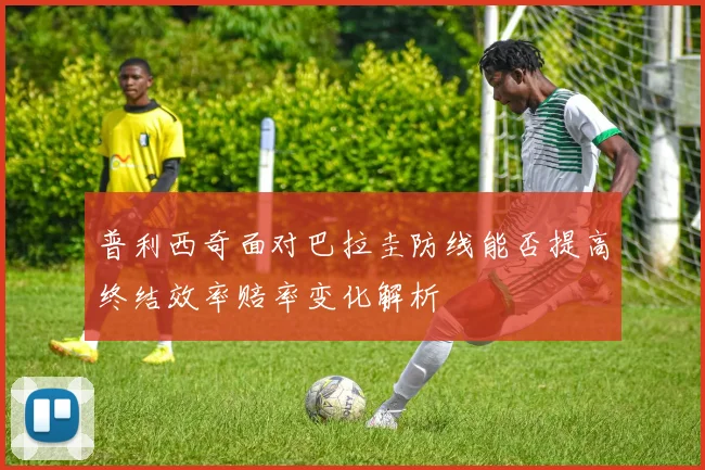 普利西奇面对巴拉圭防线能否提高终结效率赔率变化解析