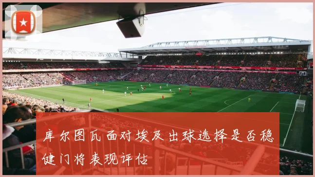 库尔图瓦面对埃及出球选择是否稳健门将表现评估